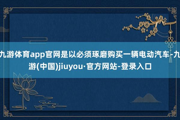 九游体育app官网是以必须琢磨购买一辆电动汽车-九游(中国)jiuyou·官方网站-登录入口