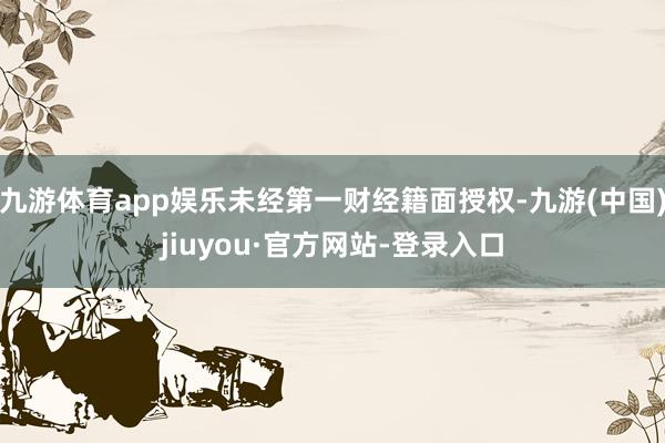 九游体育app娱乐未经第一财经籍面授权-九游(中国)jiuyou·官方网站-登录入口