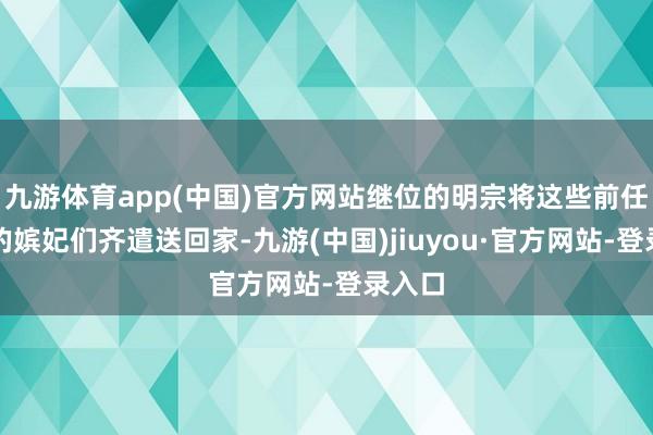 九游体育app(中国)官方网站继位的明宗将这些前任天子的嫔妃们齐遣送回家-九游(中国)jiuyou·官方网站-登录入口
