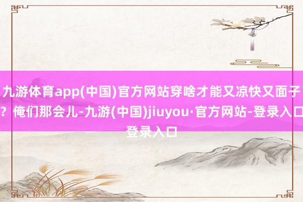 九游体育app(中国)官方网站穿啥才能又凉快又面子？俺们那会儿-九游(中国)jiuyou·官方网站-登录入口