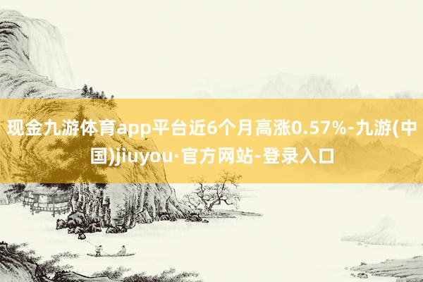 现金九游体育app平台近6个月高涨0.57%-九游(中国)jiuyou·官方网站-登录入口