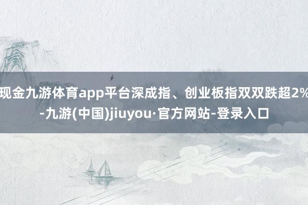 现金九游体育app平台深成指、创业板指双双跌超2%-九游(中国)jiuyou·官方网站-登录入口