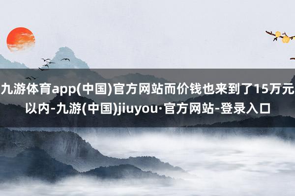 九游体育app(中国)官方网站而价钱也来到了15万元以内-九游(中国)jiuyou·官方网站-登录入口