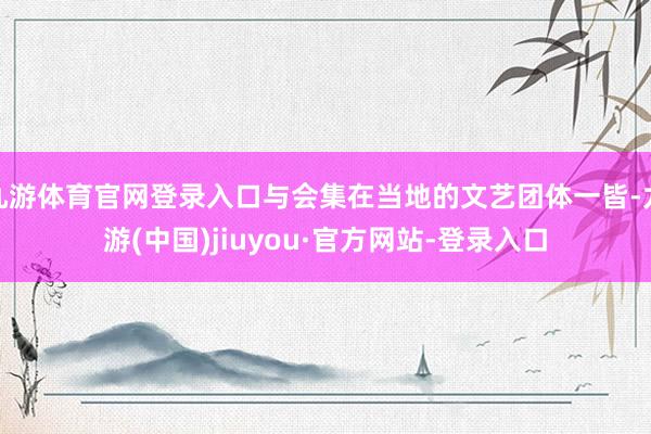 九游体育官网登录入口与会集在当地的文艺团体一皆-九游(中国)jiuyou·官方网站-登录入口