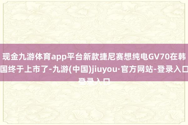 现金九游体育app平台新款捷尼赛想纯电GV70在韩国终于上市了-九游(中国)jiuyou·官方网站-登录入口