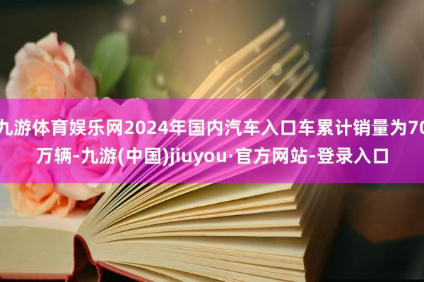 九游体育娱乐网2024年国内汽车入口车累计销量为70万辆-九游(中国)jiuyou·官方网站-登录入口