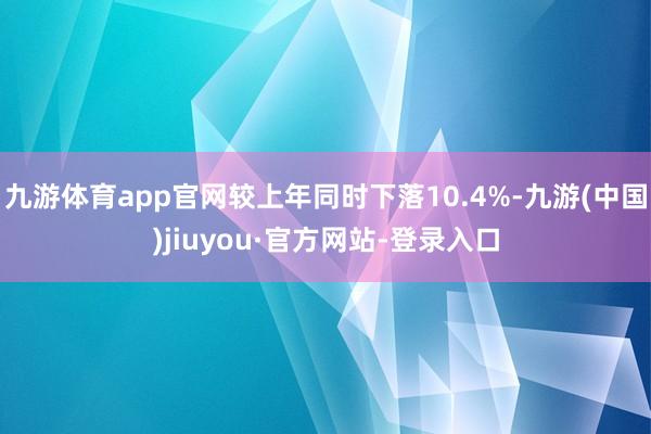 九游体育app官网较上年同时下落10.4%-九游(中国)jiuyou·官方网站-登录入口