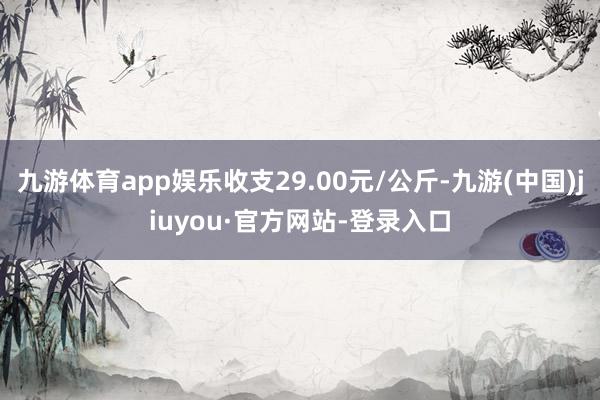 九游体育app娱乐收支29.00元/公斤-九游(中国)jiuyou·官方网站-登录入口
