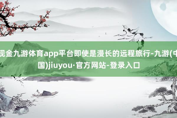 现金九游体育app平台即使是漫长的远程旅行-九游(中国)jiuyou·官方网站-登录入口