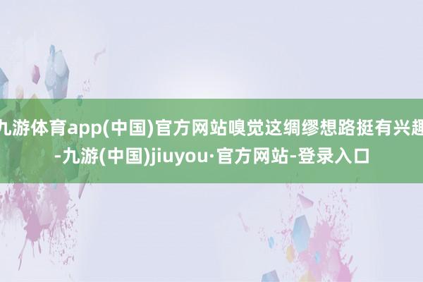 九游体育app(中国)官方网站嗅觉这绸缪想路挺有兴趣-九游(中国)jiuyou·官方网站-登录入口