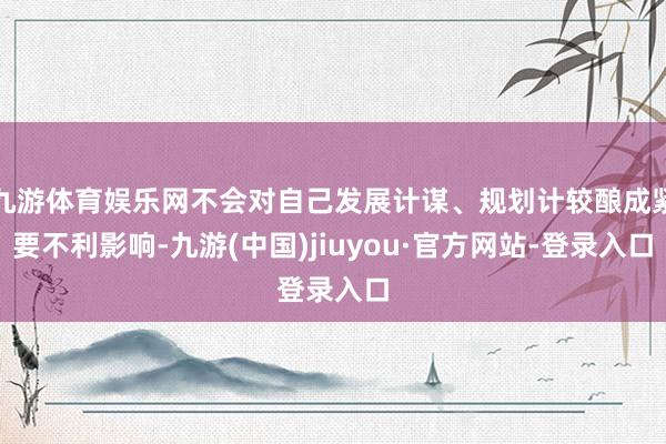 九游体育娱乐网不会对自己发展计谋、规划计较酿成紧要不利影响-九游(中国)jiuyou·官方网站-登录入口