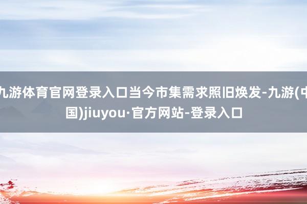 九游体育官网登录入口当今市集需求照旧焕发-九游(中国)jiuyou·官方网站-登录入口