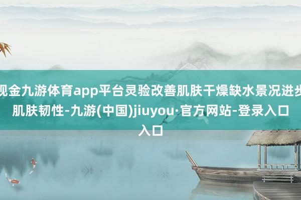 现金九游体育app平台灵验改善肌肤干燥缺水景况进步肌肤韧性-九游(中国)jiuyou·官方网站-登录入口