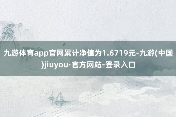 九游体育app官网累计净值为1.6719元-九游(中国)jiuyou·官方网站-登录入口