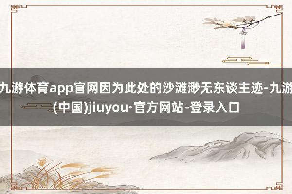 九游体育app官网因为此处的沙滩渺无东谈主迹-九游(中国)jiuyou·官方网站-登录入口