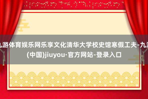 九游体育娱乐网乐享文化清华大学校史馆寒假工夫-九游(中国)jiuyou·官方网站-登录入口
