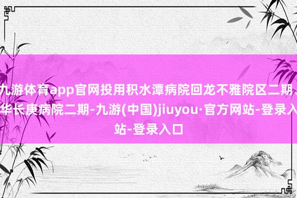 九游体育app官网投用积水潭病院回龙不雅院区二期、清华长庚病院二期-九游(中国)jiuyou·官方网站-登录入口