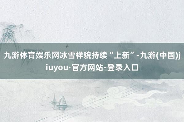 九游体育娱乐网冰雪样貌持续“上新”-九游(中国)jiuyou·官方网站-登录入口