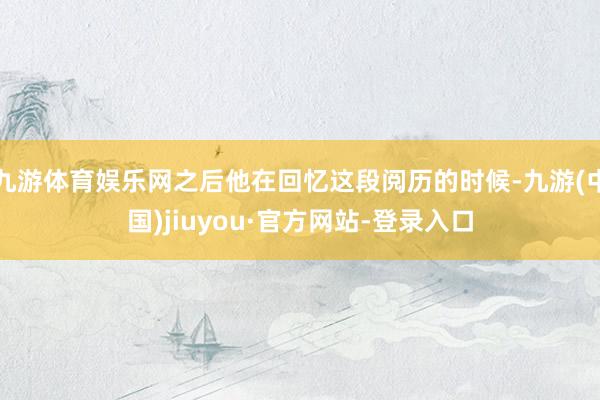 九游体育娱乐网之后他在回忆这段阅历的时候-九游(中国)jiuyou·官方网站-登录入口