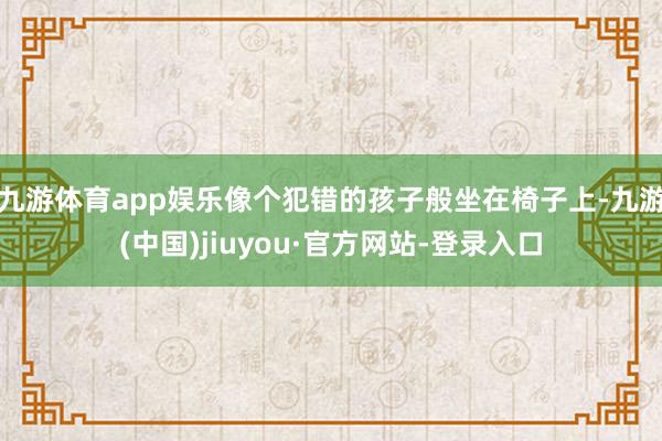 九游体育app娱乐像个犯错的孩子般坐在椅子上-九游(中国)jiuyou·官方网站-登录入口