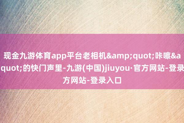 现金九游体育app平台老相机&quot;咔嚓&quot;的快门声里-九游(中国)jiuyou·官方网站-登录入口
