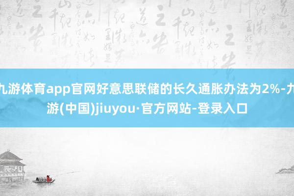 九游体育app官网好意思联储的长久通胀办法为2%-九游(中国)jiuyou·官方网站-登录入口