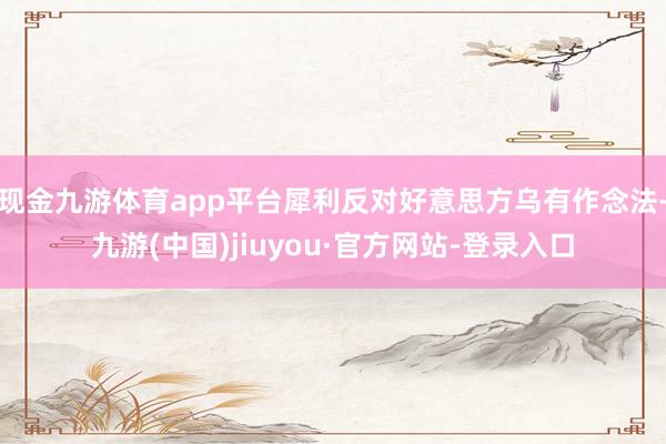 现金九游体育app平台犀利反对好意思方乌有作念法-九游(中国)jiuyou·官方网站-登录入口