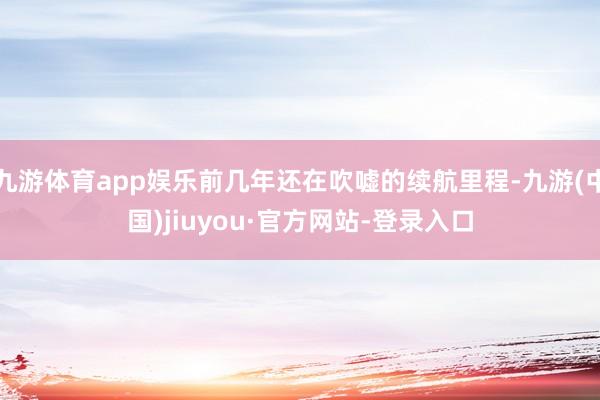 九游体育app娱乐前几年还在吹嘘的续航里程-九游(中国)jiuyou·官方网站-登录入口