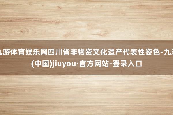 九游体育娱乐网四川省非物资文化遗产代表性姿色-九游(中国)jiuyou·官方网站-登录入口