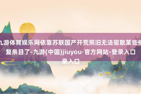九游体育娱乐网依靠苏联国产开荒照旧无法驱散某些修复条目了-九游(中国)jiuyou·官方网站-登录入口