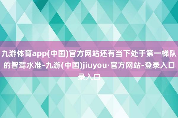 九游体育app(中国)官方网站还有当下处于第一梯队的智驾水准-九游(中国)jiuyou·官方网站-登录入口