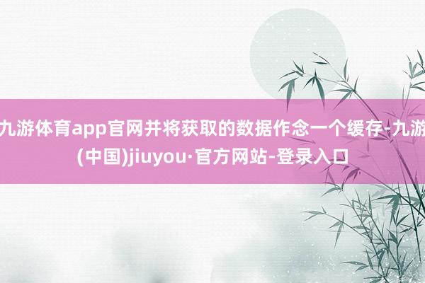 九游体育app官网并将获取的数据作念一个缓存-九游(中国)jiuyou·官方网站-登录入口