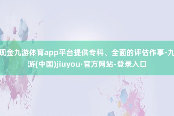 现金九游体育app平台提供专科、全面的评估作事-九游(中国)jiuyou·官方网站-登录入口