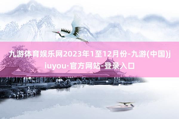 九游体育娱乐网　　2023年1至12月份-九游(中国)jiuyou·官方网站-登录入口