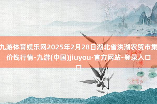 九游体育娱乐网2025年2月28日湖北省洪湖农贸市集价钱行情-九游(中国)jiuyou·官方网站-登录入口