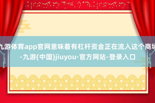 九游体育app官网意味着有杠杆资金正在流入这个商场-九游(中国)jiuyou·官方网站-登录入口