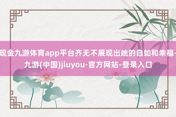现金九游体育app平台齐无不展现出她的自如和幸福-九游(中国)jiuyou·官方网站-登录入口