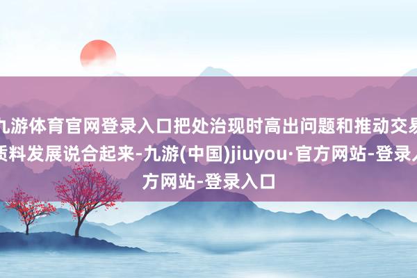 九游体育官网登录入口把处治现时高出问题和推动交易高质料发展说合起来-九游(中国)jiuyou·官方网站-登录入口