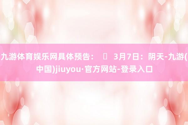九游体育娱乐网具体预告：  ▶ 3月7日：阴天-九游(中国)jiuyou·官方网站-登录入口