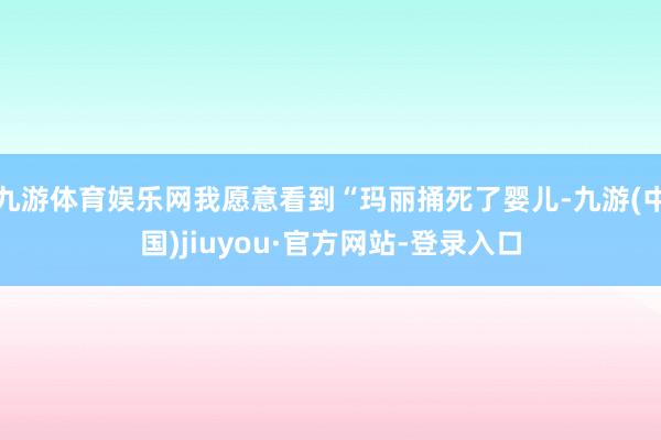 九游体育娱乐网我愿意看到“玛丽捅死了婴儿-九游(中国)jiuyou·官方网站-登录入口