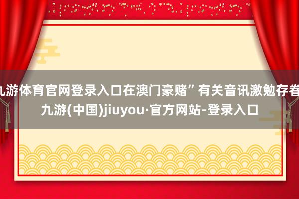 九游体育官网登录入口在澳门豪赌”有关音讯激勉存眷-九游(中国)jiuyou·官方网站-登录入口