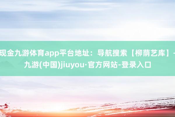 现金九游体育app平台地址：导航搜索【柳荫艺库】-九游(中国)jiuyou·官方网站-登录入口