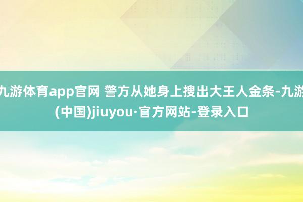 九游体育app官网 警方从她身上搜出大王人金条-九游(中国)jiuyou·官方网站-登录入口