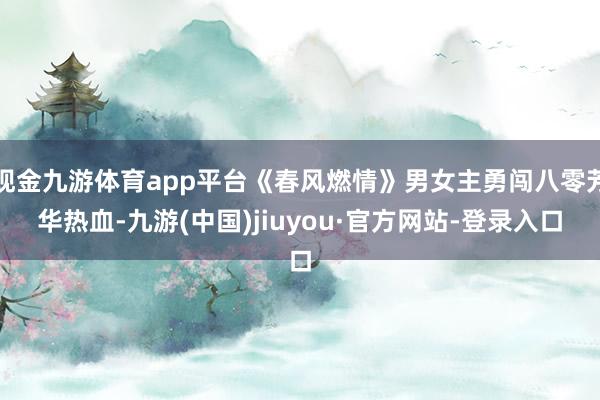 现金九游体育app平台《春风燃情》男女主勇闯八零芳华热血-九游(中国)jiuyou·官方网站-登录入口