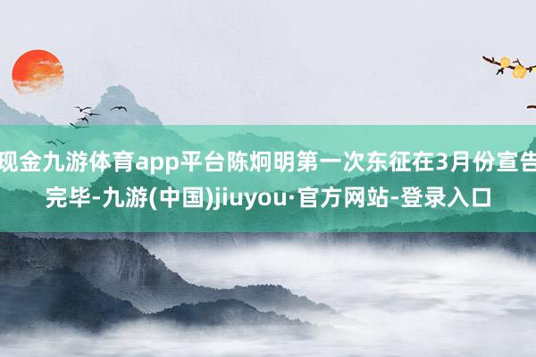 现金九游体育app平台陈炯明第一次东征在3月份宣告完毕-九游(中国)jiuyou·官方网站-登录入口