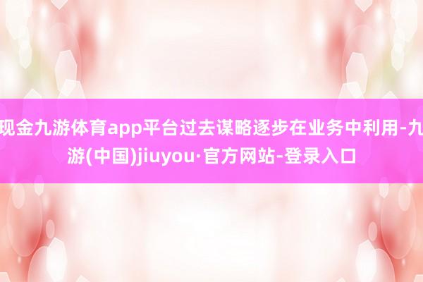 现金九游体育app平台过去谋略逐步在业务中利用-九游(中国)jiuyou·官方网站-登录入口