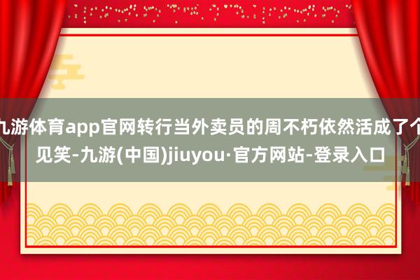 九游体育app官网转行当外卖员的周不朽依然活成了个见笑-九游(中国)jiuyou·官方网站-登录入口