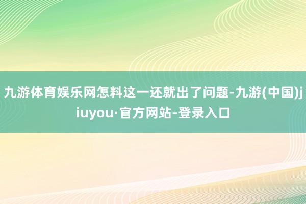 九游体育娱乐网怎料这一还就出了问题-九游(中国)jiuyou·官方网站-登录入口