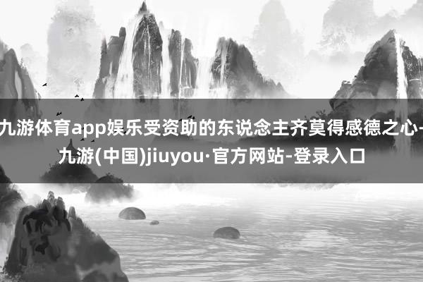九游体育app娱乐受资助的东说念主齐莫得感德之心-九游(中国)jiuyou·官方网站-登录入口