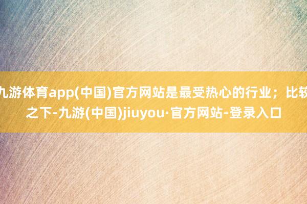 九游体育app(中国)官方网站是最受热心的行业；比较之下-九游(中国)jiuyou·官方网站-登录入口